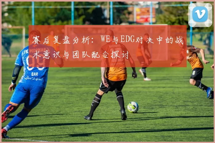 赛后复盘分析：WE与EDG对决中的战术意识与团队配合探讨