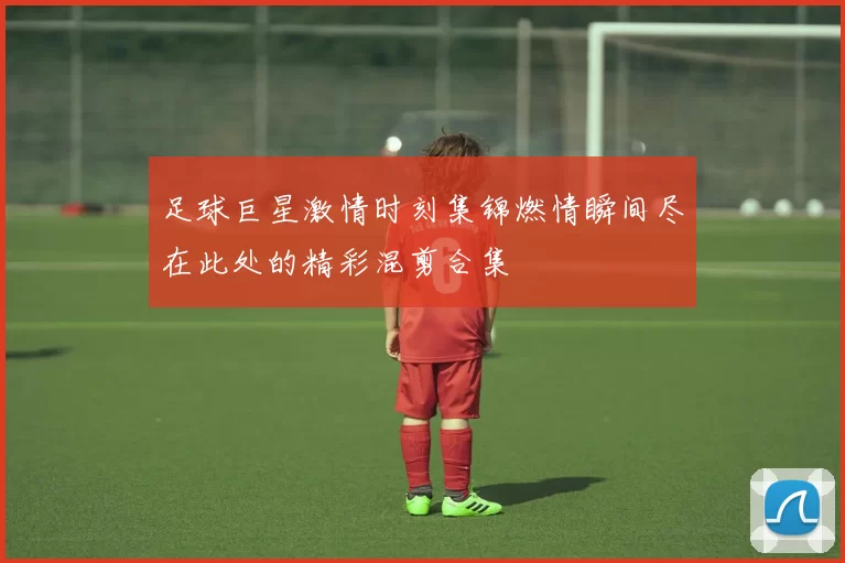 足球巨星激情时刻集锦燃情瞬间尽在此处的精彩混剪合集
