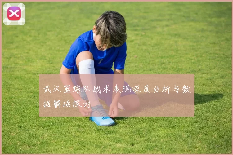 武汉篮球队战术表现深度分析与数据解读探讨