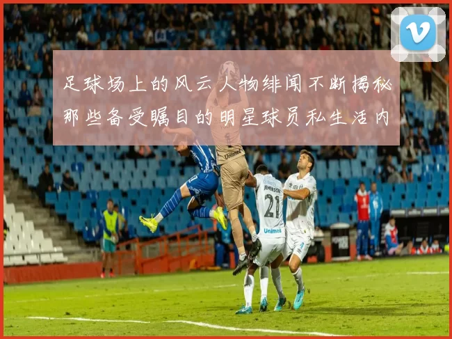 足球场上的风云人物绯闻不断揭秘那些备受瞩目的明星球员私生活内幕