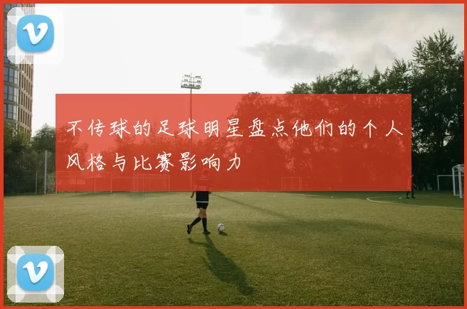不传球的足球明星盘点他们的个人风格与比赛影响力