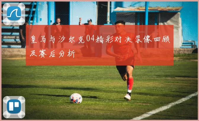皇马与沙尔克04精彩对决录像回顾及赛后分析