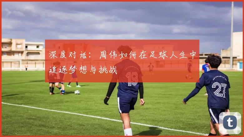 深度对话：周伟如何在足球人生中追逐梦想与挑战