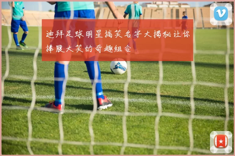迪拜足球明星搞笑名字大揭秘让你捧腹大笑的奇趣组合