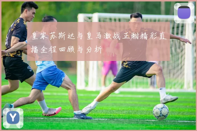 皇家苏斯达与皇马激战正酣精彩直播全程回顾与分析