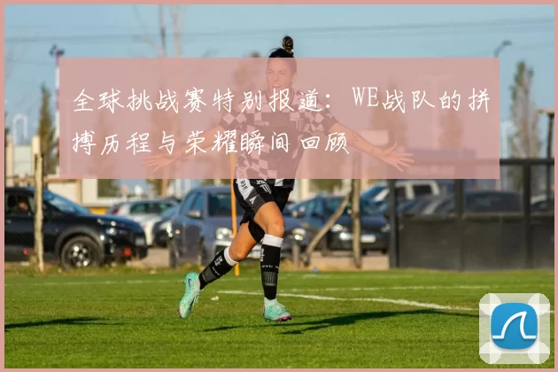 全球挑战赛特别报道：WE战队的拼搏历程与荣耀瞬间回顾