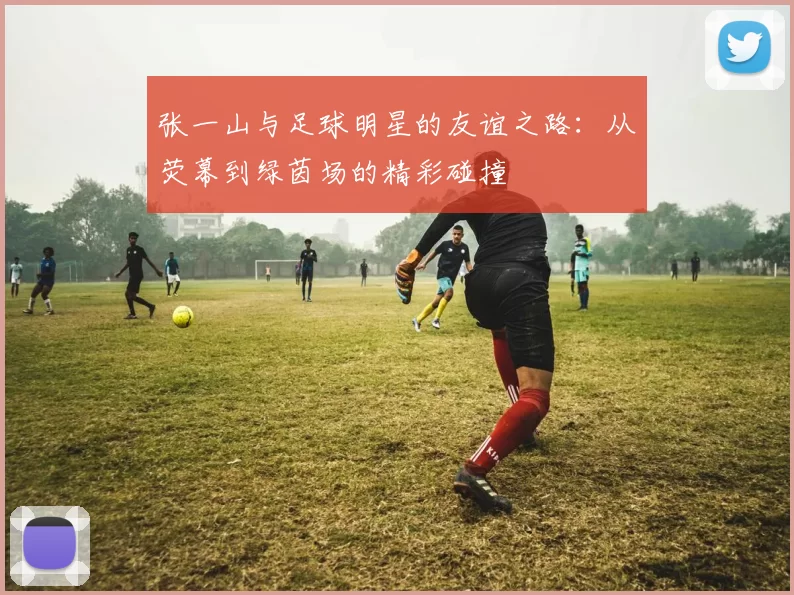 张一山与足球明星的友谊之路：从荧幕到绿茵场的精彩碰撞