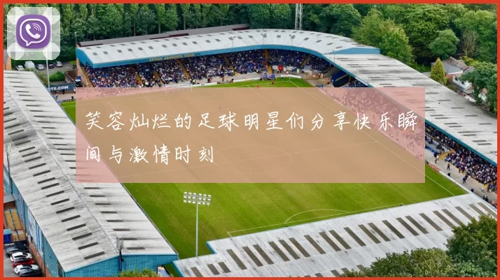 笑容灿烂的足球明星们分享快乐瞬间与激情时刻