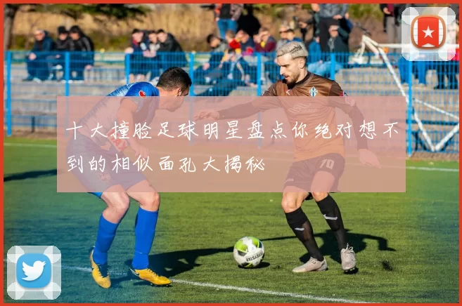 十大撞脸足球明星盘点你绝对想不到的相似面孔大揭秘