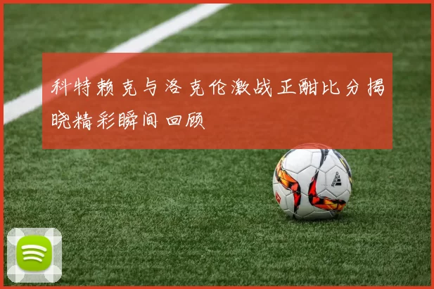 科特赖克与洛克伦激战正酣比分揭晓精彩瞬间回顾