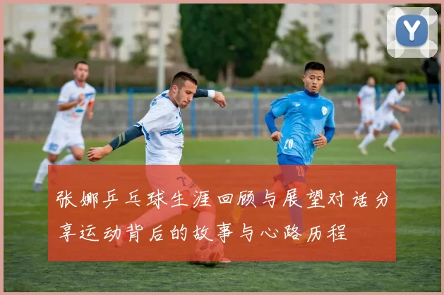 张娜乒乓球生涯回顾与展望对话分享运动背后的故事与心路历程