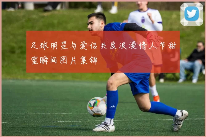 足球明星与爱侣共度浪漫情人节甜蜜瞬间图片集锦