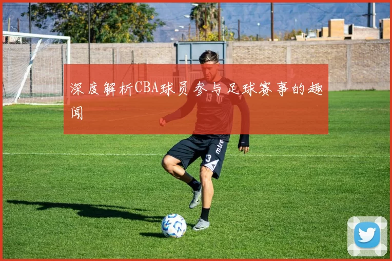 深度解析CBA球员参与足球赛事的趣闻
