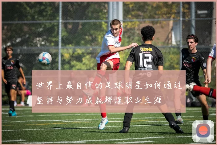 世界上最自律的足球明星如何通过坚持与努力成就辉煌职业生涯
