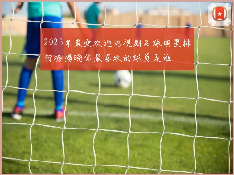 2023年最受欢迎电视剧足球明星排行榜揭晓你最喜欢的球员是谁