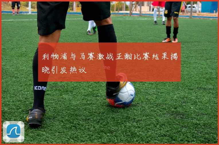 利物浦与马赛激战正酣比赛结果揭晓引发热议