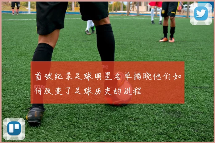 首破纪录足球明星名单揭晓他们如何改变了足球历史的进程