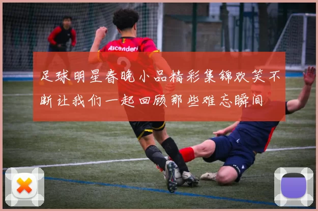 足球明星春晚小品精彩集锦欢笑不断让我们一起回顾那些难忘瞬间