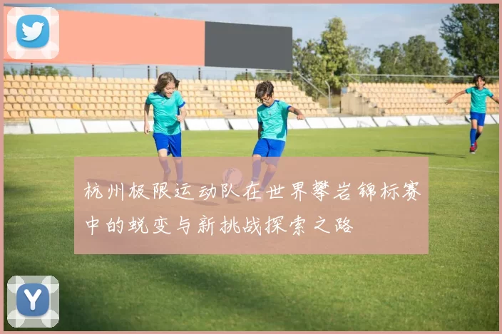 杭州极限运动队在世界攀岩锦标赛中的蜕变与新挑战探索之路