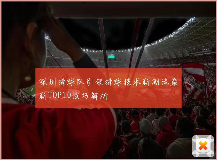 深圳排球队引领排球技术新潮流最新TOP10技巧解析