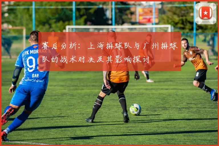 赛后分析：上海排球队与广州排球队的战术对决及其影响探讨