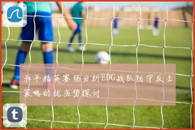 和平精英赛场分析EDG战队防守反击策略的优劣势探讨