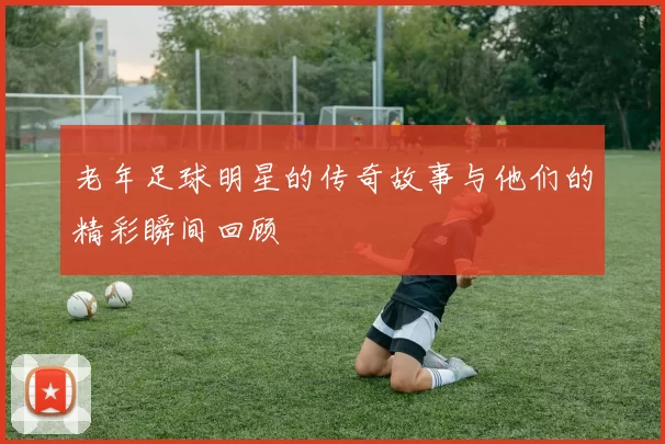 老年足球明星的传奇故事与他们的精彩瞬间回顾