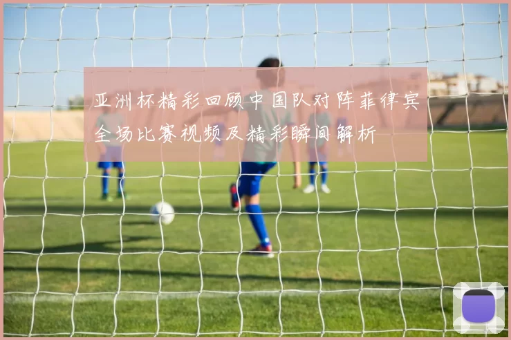 亚洲杯精彩回顾中国队对阵菲律宾全场比赛视频及精彩瞬间解析