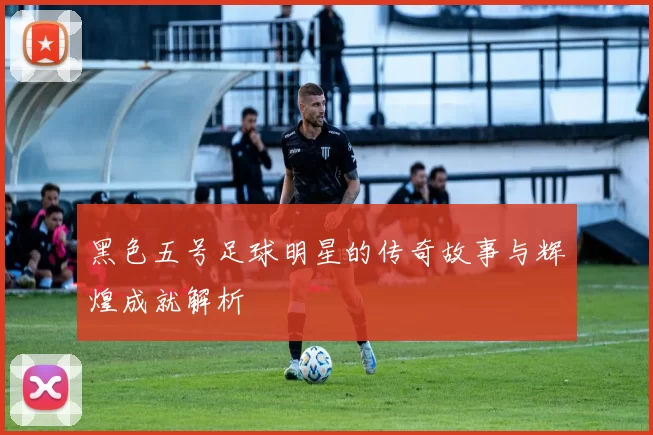 黑色五号足球明星的传奇故事与辉煌成就解析