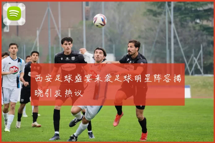 西安足球盛宴来袭足球明星阵容揭晓引发热议