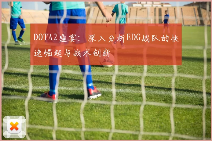 DOTA2盛宴：深入分析EDG战队的快速崛起与战术创新