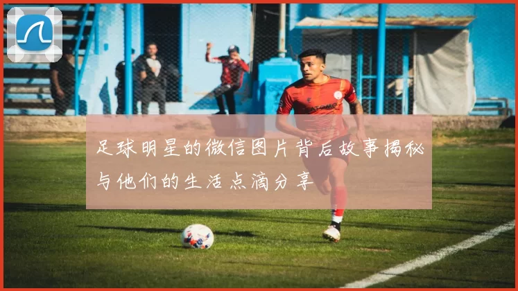 足球明星的微信图片背后故事揭秘与他们的生活点滴分享