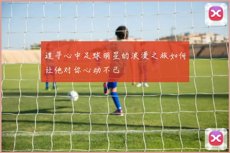 追寻心中足球明星的浪漫之旅如何让他对你心动不已