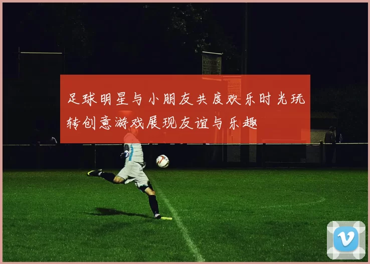 足球明星与小朋友共度欢乐时光玩转创意游戏展现友谊与乐趣