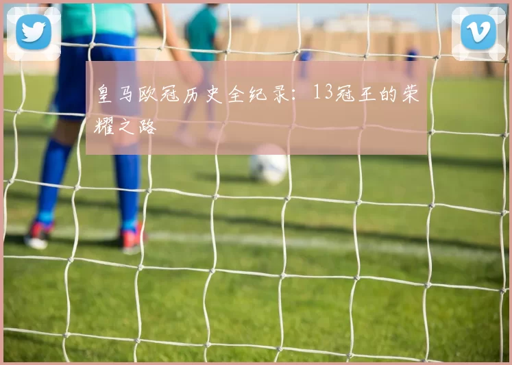皇马欧冠历史全纪录：13冠王的荣耀之路