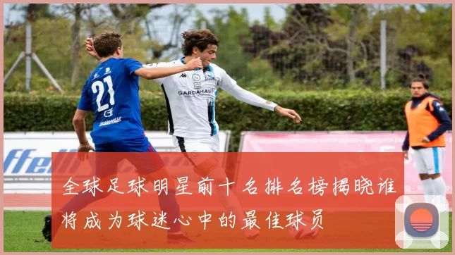 全球足球明星前十名排名榜揭晓谁将成为球迷心中的最佳球员