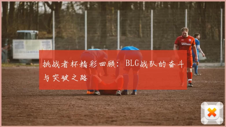 挑战者杯精彩回顾：BLG战队的奋斗与突破之路