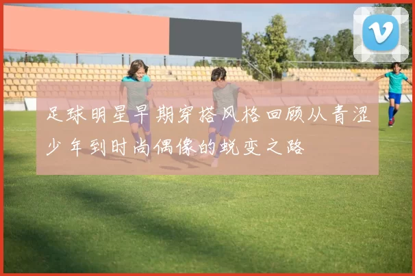 足球明星早期穿搭风格回顾从青涩少年到时尚偶像的蜕变之路