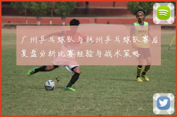 广州乒乓球队与杭州乒乓球队赛后复盘分析比赛经验与战术策略