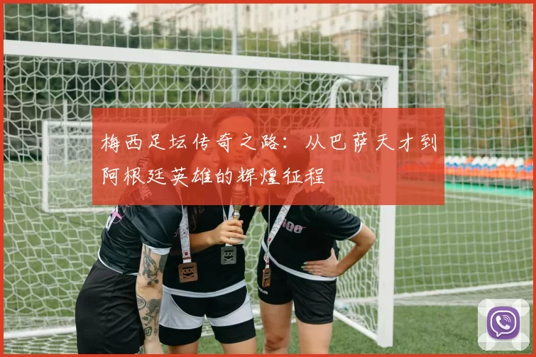 梅西足坛传奇之路：从巴萨天才到阿根廷英雄的辉煌征程