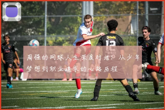 周强的网球人生深度对话：从少年梦想到职业追求的心路历程