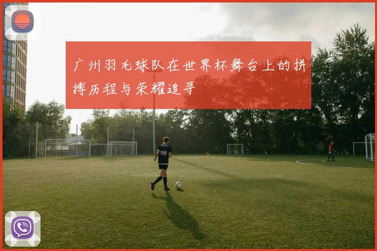 广州羽毛球队在世界杯舞台上的拼搏历程与荣耀追寻