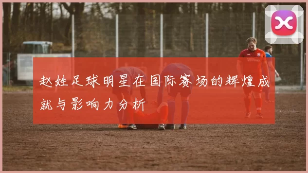 赵姓足球明星在国际赛场的辉煌成就与影响力分析