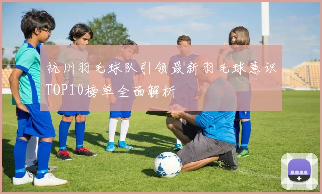 杭州羽毛球队引领最新羽毛球意识TOP10榜单全面解析
