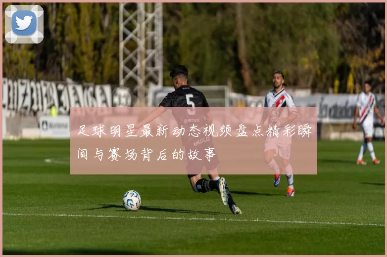 足球明星最新动态视频盘点精彩瞬间与赛场背后的故事