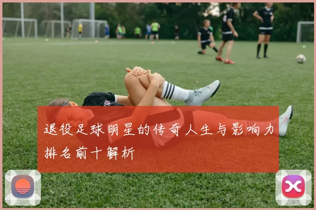 退役足球明星的传奇人生与影响力排名前十解析