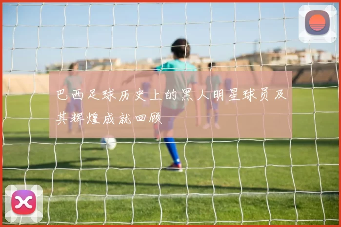 巴西足球历史上的黑人明星球员及其辉煌成就回顾