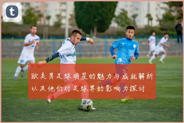 欧美男足球明星的魅力与成就解析以及他们对足球界的影响力探讨