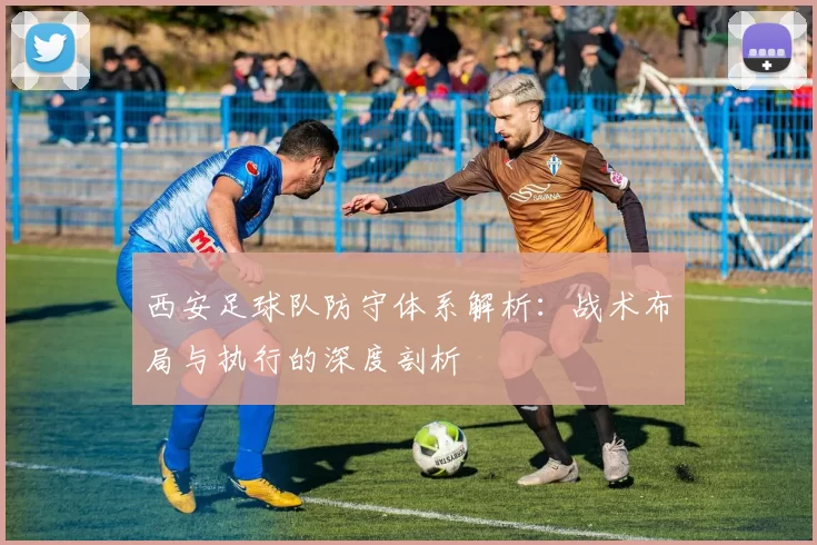 西安足球队防守体系解析：战术布局与执行的深度剖析
