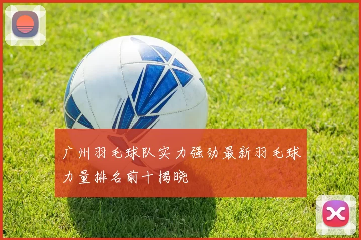 广州羽毛球队实力强劲最新羽毛球力量排名前十揭晓